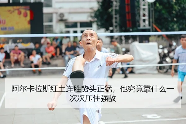 阿尔卡拉斯红土连胜势头正猛，他究竟靠什么一次次压住强敌